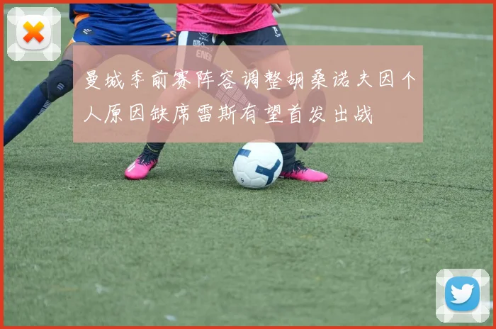 曼城季前赛阵容调整胡桑诺夫因个人原因缺席雷斯有望首发出战