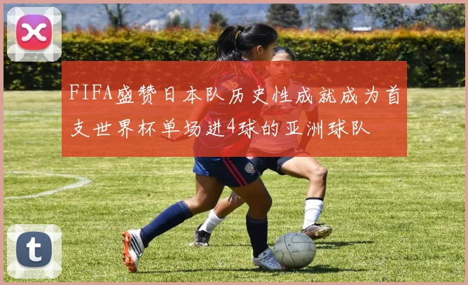 FIFA盛赞日本队历史性成就成为首支世界杯单场进4球的亚洲球队