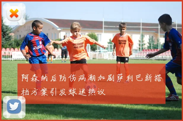 阿森纳后防伤病潮加剧萨利巴新搭档方案引发球迷热议
