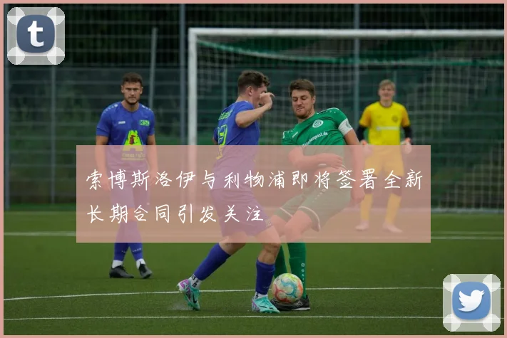 索博斯洛伊与利物浦即将签署全新长期合同引发关注