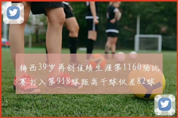 梅西39岁再创佳绩生涯第1160场比赛打入第918球距离千球仅差82球