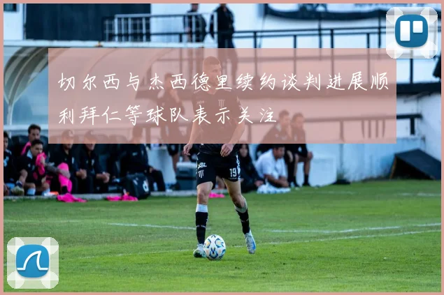 切尔西与杰西德里续约谈判进展顺利拜仁等球队表示关注