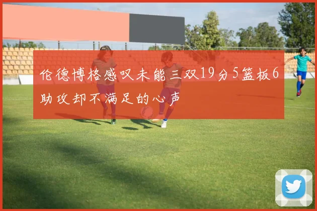 伦德博格感叹未能三双19分5篮板6助攻却不满足的心声