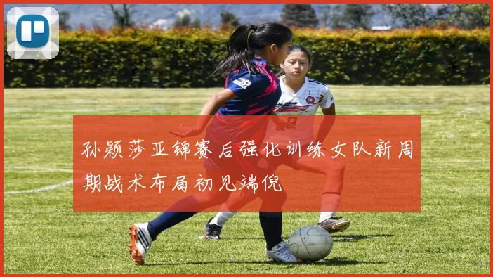 孙颖莎亚锦赛后强化训练女队新周期战术布局初见端倪