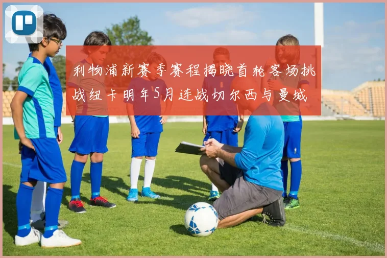 利物浦新赛季赛程揭晓首轮客场挑战纽卡明年5月连战切尔西与曼城