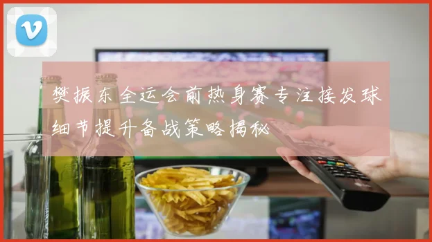 樊振东全运会前热身赛专注接发球细节提升备战策略揭秘