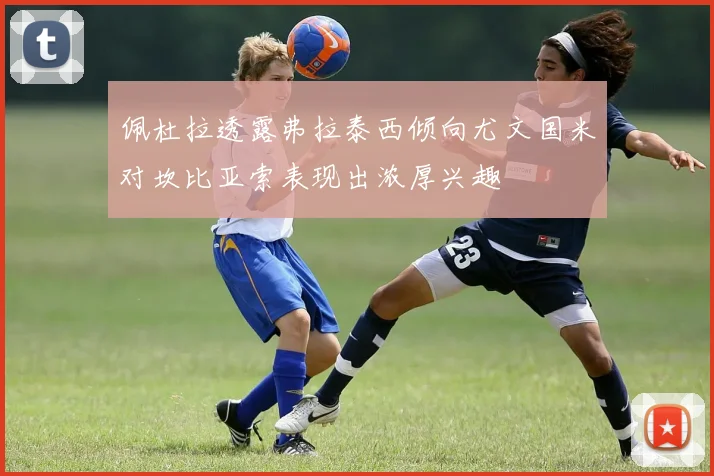佩杜拉透露弗拉泰西倾向尤文国米对坎比亚索表现出浓厚兴趣