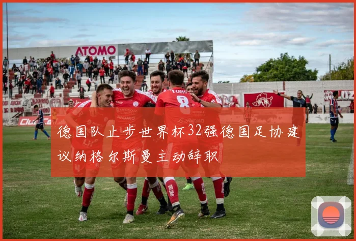德国队止步世界杯32强德国足协建议纳格尔斯曼主动辞职